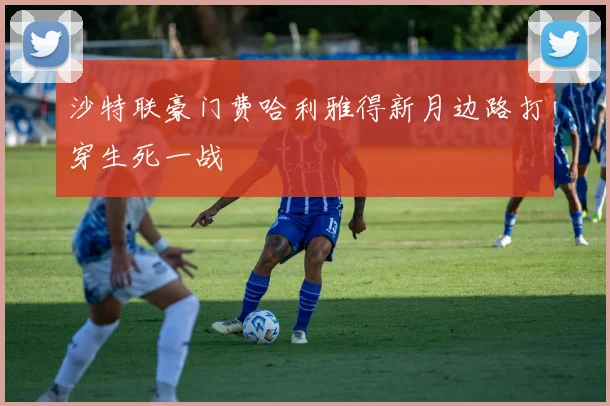 沙特联豪门费哈利雅得新月边路打穿生死一战