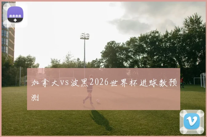 加拿大vs波黑2026世界杯进球数预测