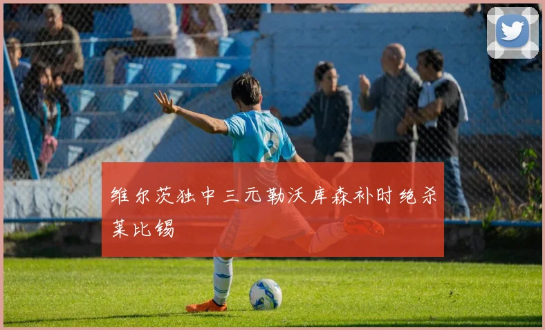 维尔茨独中三元勒沃库森补时绝杀莱比锡