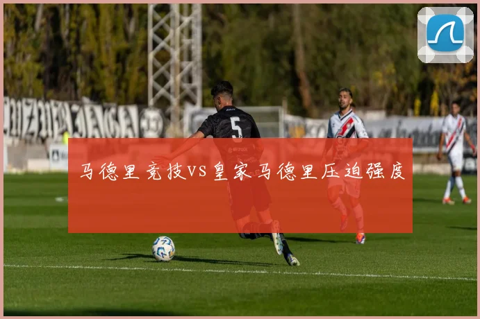 马德里竞技vs皇家马德里压迫强度