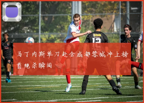马丁内斯单刀赴会成都蓉城冲上榜首绝杀瞬间