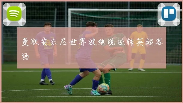 曼联安东尼世界波绝境逆转英超客场
