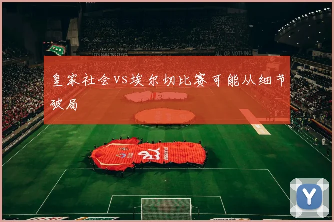 皇家社会vs埃尔切比赛可能从细节破局