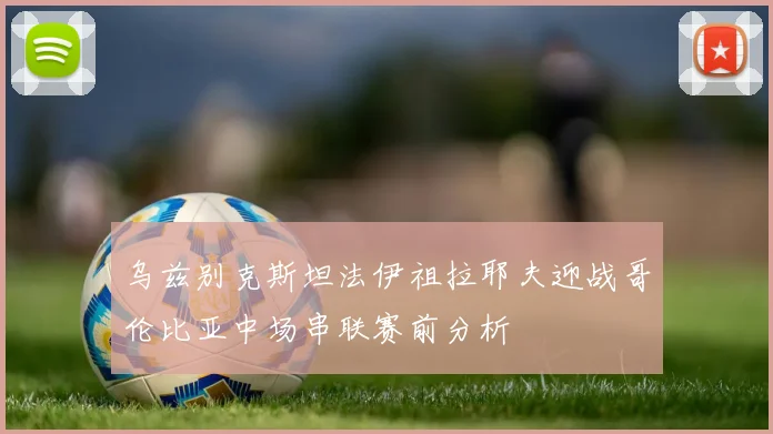 乌兹别克斯坦法伊祖拉耶夫迎战哥伦比亚中场串联赛前分析