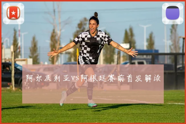 阿尔及利亚vs阿根廷赛前首发解读