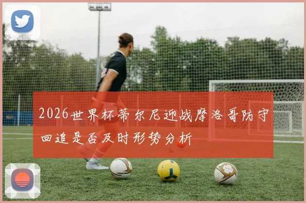 2026世界杯蒂尔尼迎战摩洛哥防守回追是否及时形势分析