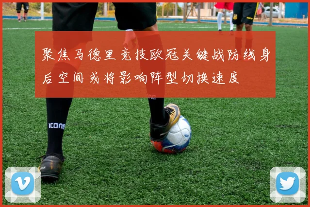 聚焦马德里竞技欧冠关键战防线身后空间或将影响阵型切换速度
