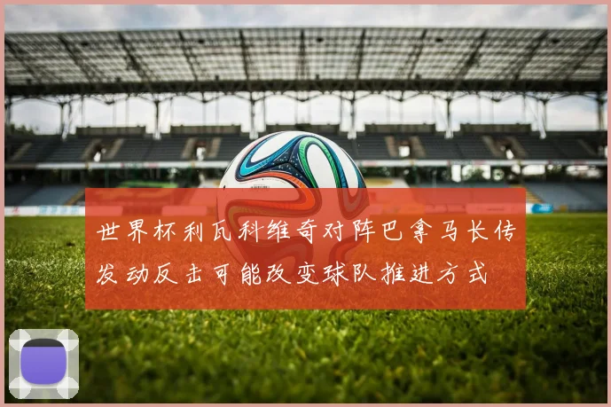 世界杯利瓦科维奇对阵巴拿马长传发动反击可能改变球队推进方式