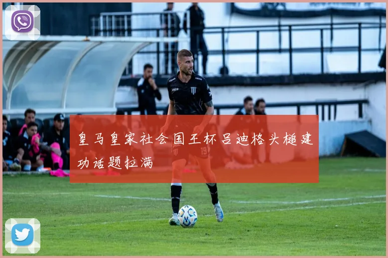 皇马皇家社会国王杯吕迪格头槌建功话题拉满