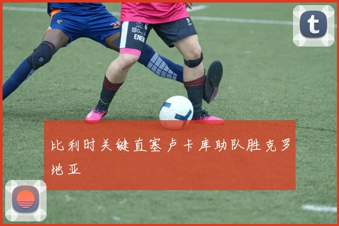 比利时关键直塞卢卡库助队胜克罗地亚