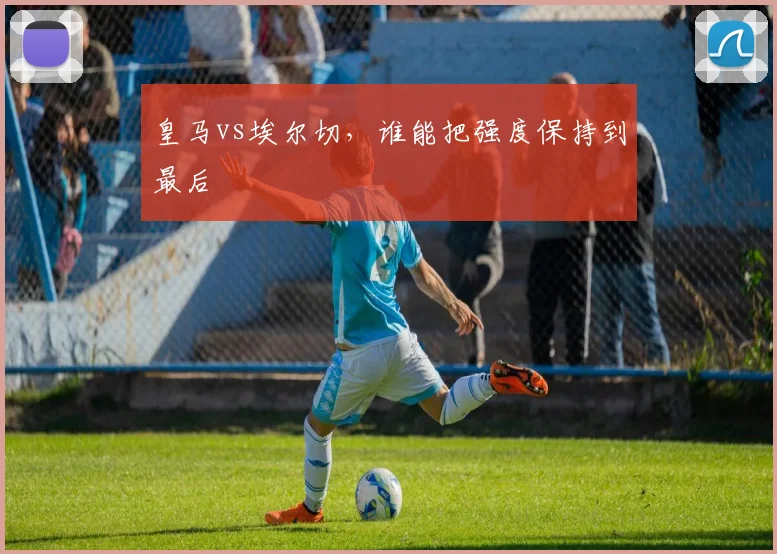 皇马vs埃尔切，谁能把强度保持到最后
