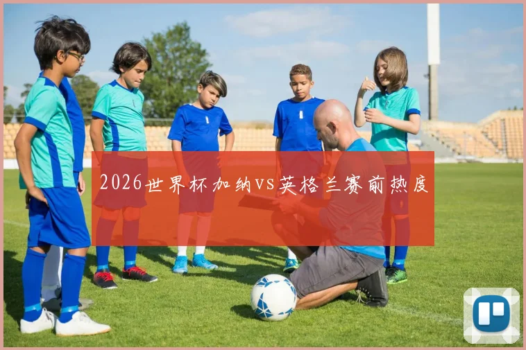 2026世界杯加纳vs英格兰赛前热度