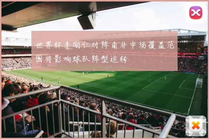 世界杯李刚仁对阵南非中场覆盖范围将影响球队阵型运转