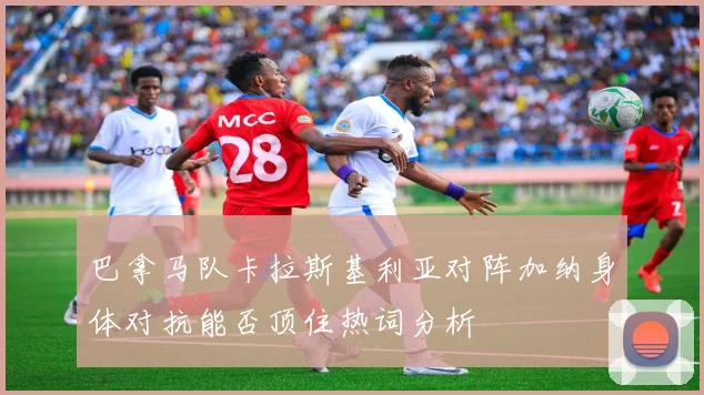 巴拿马队卡拉斯基利亚对阵加纳身体对抗能否顶住热词分析