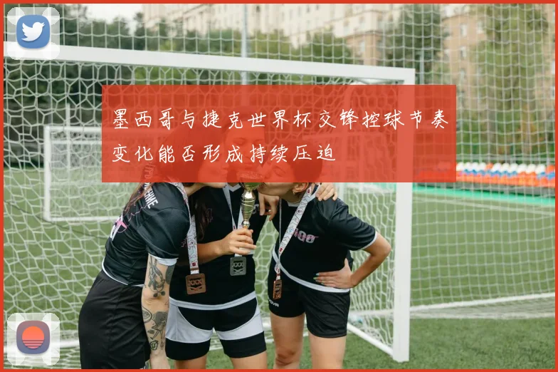 墨西哥与捷克世界杯交锋控球节奏变化能否形成持续压迫