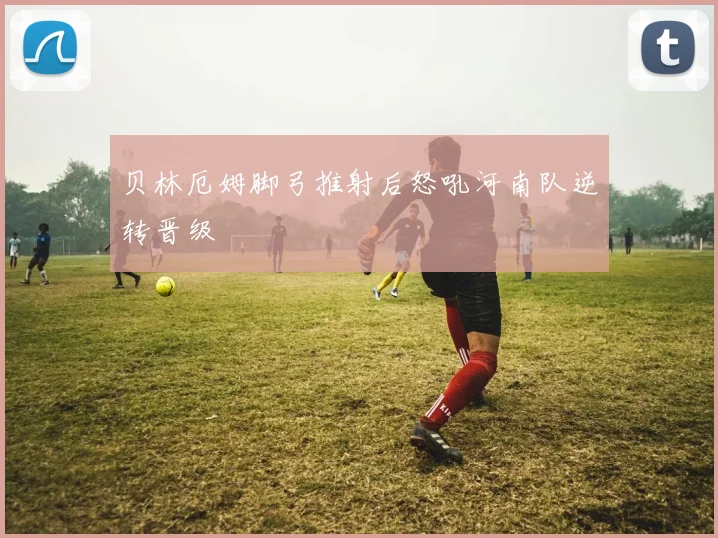 贝林厄姆脚弓推射后怒吼河南队逆转晋级