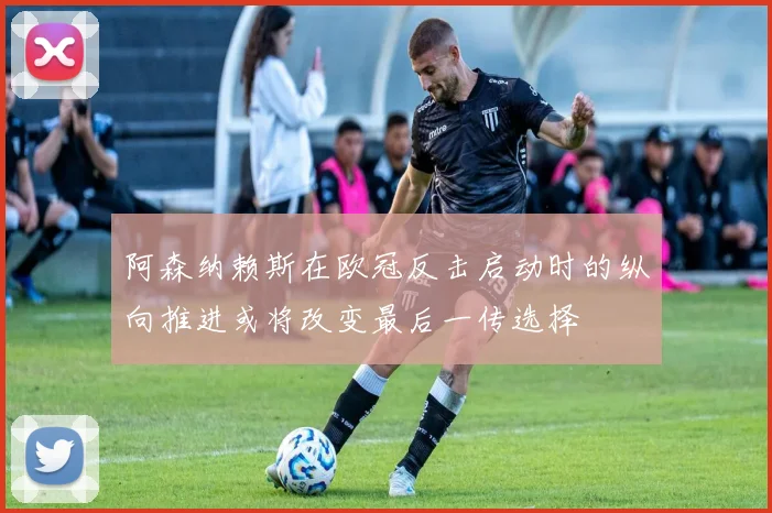 阿森纳赖斯在欧冠反击启动时的纵向推进或将改变最后一传选择