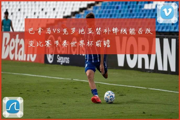 巴拿马vs克罗地亚替补锋线能否改变比赛节奏世界杯前瞻