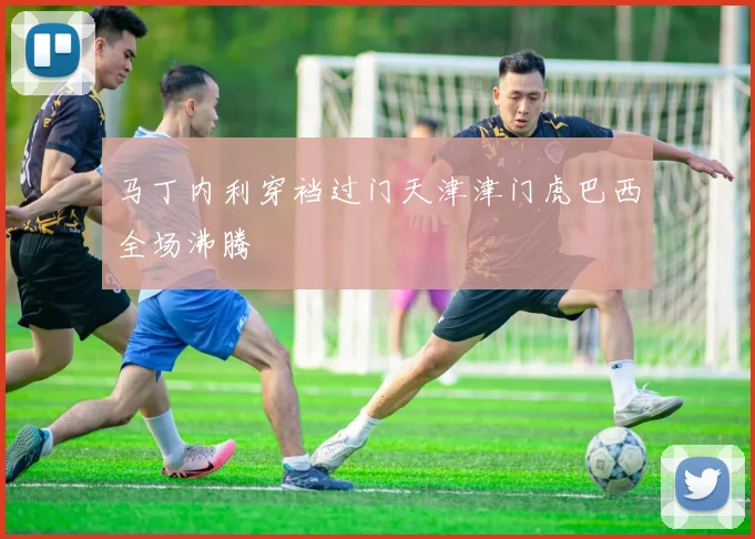 马丁内利穿裆过门天津津门虎巴西全场沸腾