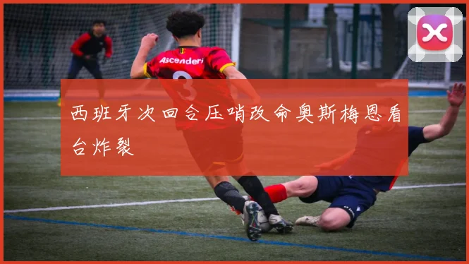 西班牙次回合压哨改命奥斯梅恩看台炸裂