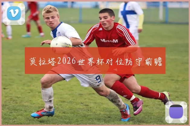 莫拉塔2026世界杯对位防守前瞻