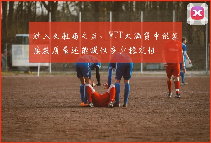 进入决胜局之后,WTT大满贯中的发接发质量还能提供多少稳定性