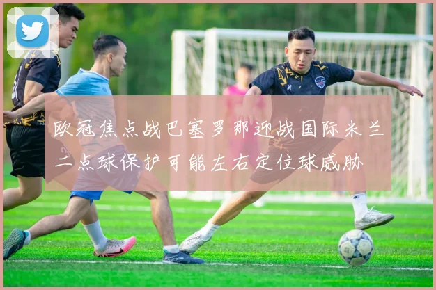 欧冠焦点战巴塞罗那迎战国际米兰二点球保护可能左右定位球威胁