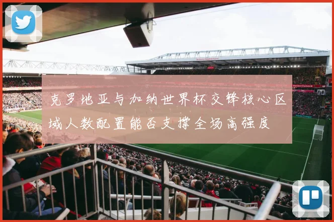 克罗地亚与加纳世界杯交锋核心区域人数配置能否支撑全场高强度