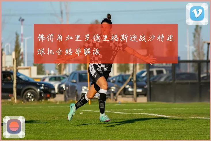 佛得角加里罗德里格斯迎战沙特进球机会赔率解读