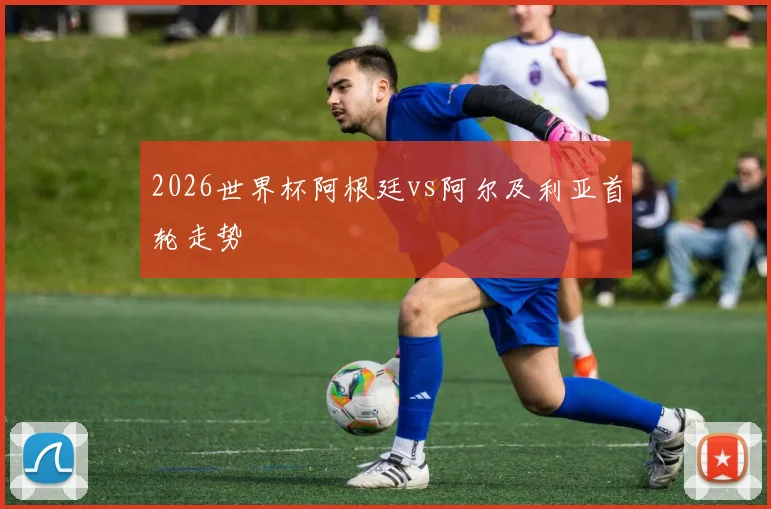 2026世界杯阿根廷vs阿尔及利亚首轮走势