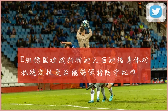 E组德国迎战科特迪瓦吕迪格身体对抗稳定性是否能够保持防守纪律