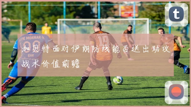 加贝特面对伊朗防线能否送出助攻战术价值前瞻