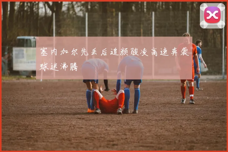 塞内加尔先丢后追颜骏凌高速奔袭球迷沸腾