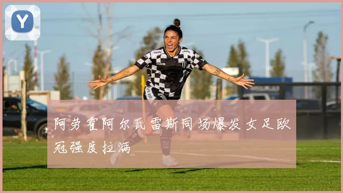 阿劳霍阿尔瓦雷斯同场爆发女足欧冠强度拉满