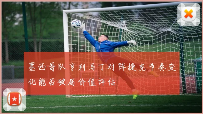 墨西哥队亨利马丁对阵捷克节奏变化能否破局价值评估