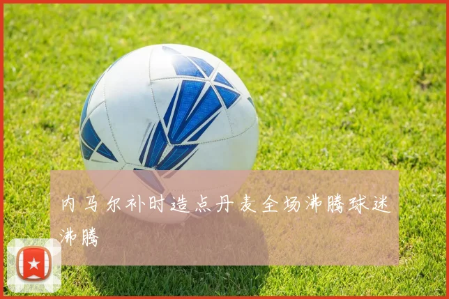 内马尔补时造点丹麦全场沸腾球迷沸腾