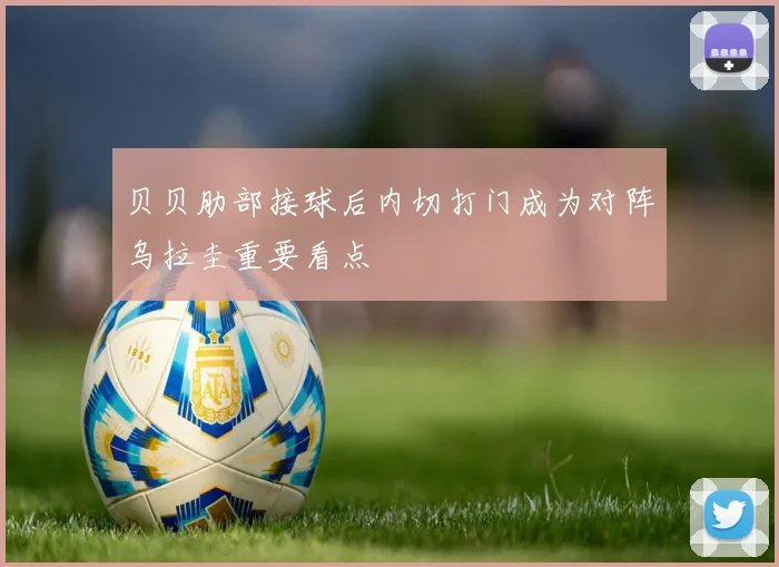 贝贝肋部接球后内切打门成为对阵乌拉圭重要看点