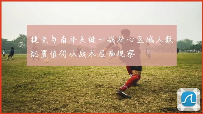 捷克与南非关键一战核心区域人数配置值得从战术层面观察