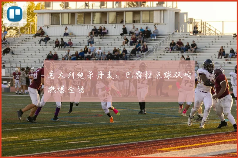 意大利绝杀丹麦，巴雷拉点球双响燃爆全场