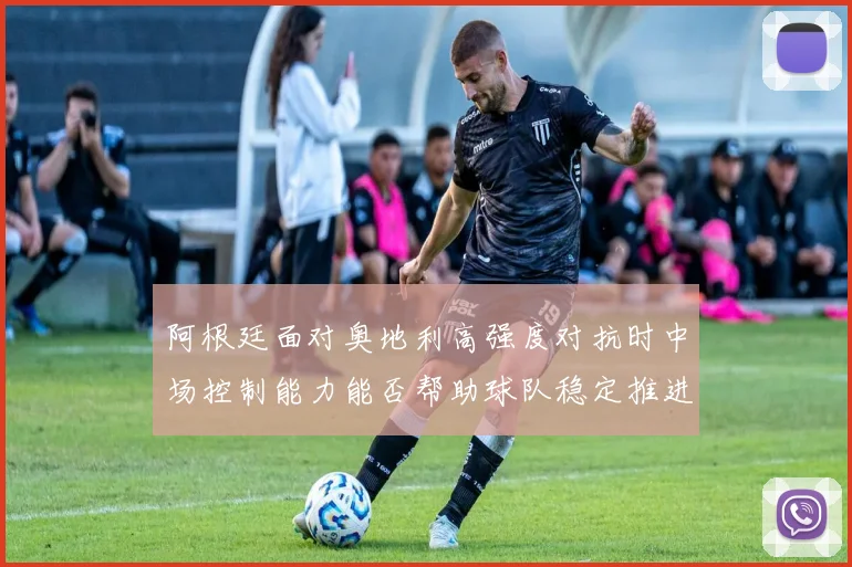 阿根廷面对奥地利高强度对抗时中场控制能力能否帮助球队稳定推进