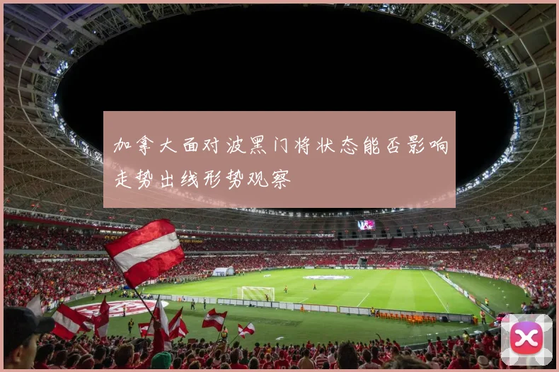 加拿大面对波黑门将状态能否影响走势出线形势观察